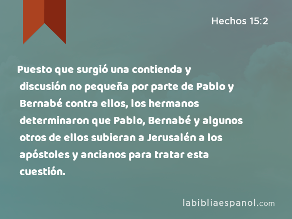 Puesto que surgió una contienda y discusión no pequeña por parte de Pablo y Bernabé contra ellos, los hermanos determinaron que Pablo, Bernabé y algunos otros de ellos subieran a Jerusalén a los apóstoles y ancianos para tratar esta cuestión. - Hechos 15:2