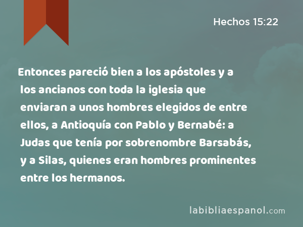 Entonces pareció bien a los apóstoles y a los ancianos con toda la iglesia que enviaran a unos hombres elegidos de entre ellos, a Antioquía con Pablo y Bernabé: a Judas que tenía por sobrenombre Barsabás, y a Silas, quienes eran hombres prominentes entre los hermanos. - Hechos 15:22