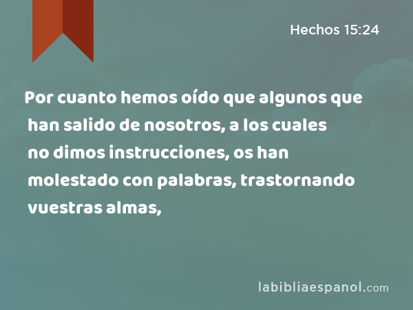 Por cuanto hemos oído que algunos que han salido de nosotros, a los cuales no dimos instrucciones, os han molestado con palabras, trastornando vuestras almas, - Hechos 15:24