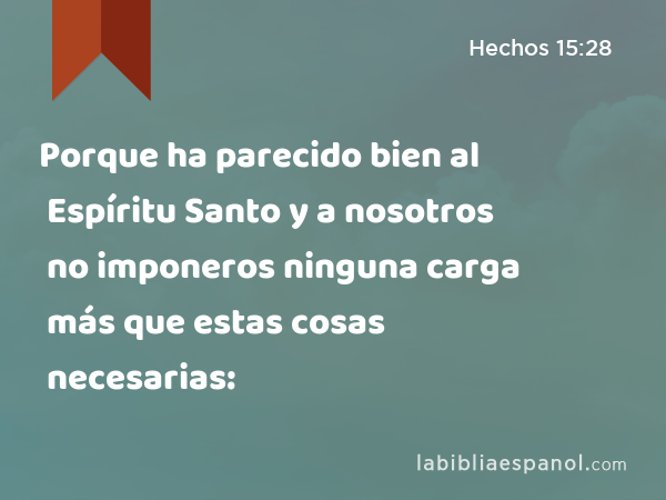 Porque ha parecido bien al Espíritu Santo y a nosotros no imponeros ninguna carga más que estas cosas necesarias: - Hechos 15:28