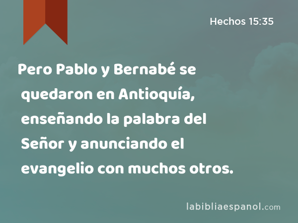 Pero Pablo y Bernabé se quedaron en Antioquía, enseñando la palabra del Señor y anunciando el evangelio con muchos otros. - Hechos 15:35