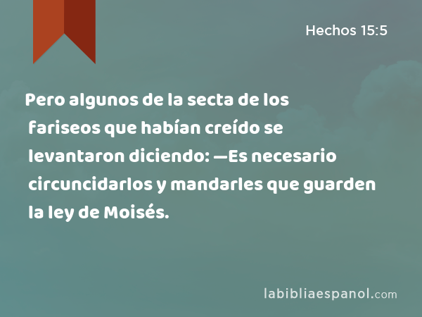 Pero algunos de la secta de los fariseos que habían creído se levantaron diciendo: —Es necesario circuncidarlos y mandarles que guarden la ley de Moisés. - Hechos 15:5