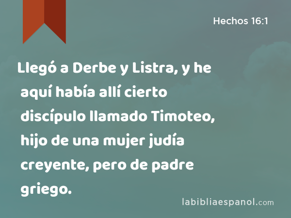 Llegó a Derbe y Listra, y he aquí había allí cierto discípulo llamado Timoteo, hijo de una mujer judía creyente, pero de padre griego. - Hechos 16:1