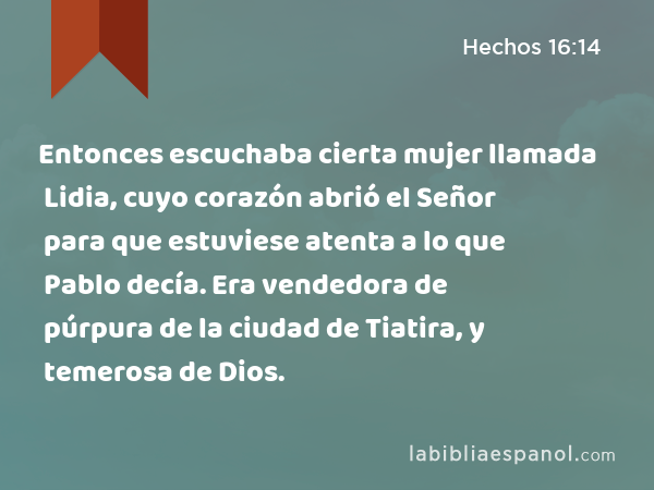 Entonces escuchaba cierta mujer llamada Lidia, cuyo corazón abrió el Señor para que estuviese atenta a lo que Pablo decía. Era vendedora de púrpura de la ciudad de Tiatira, y temerosa de Dios. - Hechos 16:14