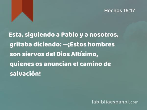 Esta, siguiendo a Pablo y a nosotros, gritaba diciendo: —¡Estos hombres son siervos del Dios Altísimo, quienes os anuncian el camino de salvación! - Hechos 16:17