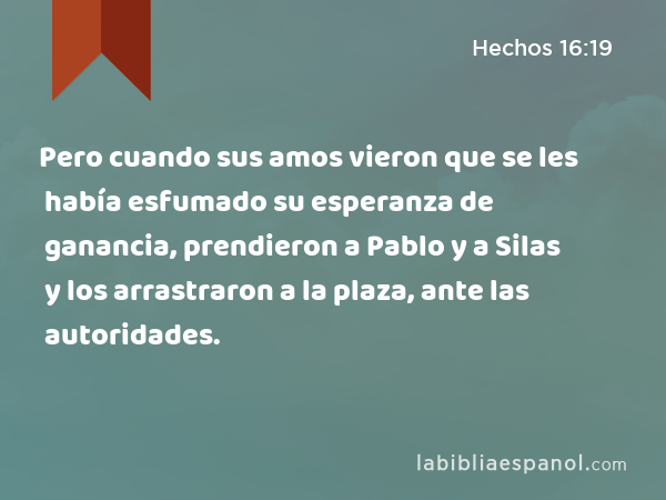 Pero cuando sus amos vieron que se les había esfumado su esperanza de ganancia, prendieron a Pablo y a Silas y los arrastraron a la plaza, ante las autoridades. - Hechos 16:19