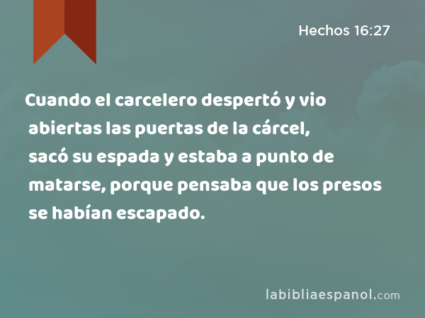 Cuando el carcelero despertó y vio abiertas las puertas de la cárcel, sacó su espada y estaba a punto de matarse, porque pensaba que los presos se habían escapado. - Hechos 16:27