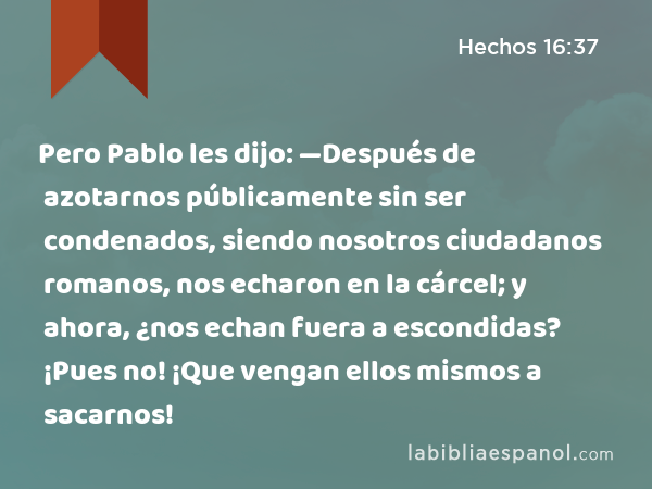 Pero Pablo les dijo: —Después de azotarnos públicamente sin ser condenados, siendo nosotros ciudadanos romanos, nos echaron en la cárcel; y ahora, ¿nos echan fuera a escondidas? ¡Pues no! ¡Que vengan ellos mismos a sacarnos! - Hechos 16:37