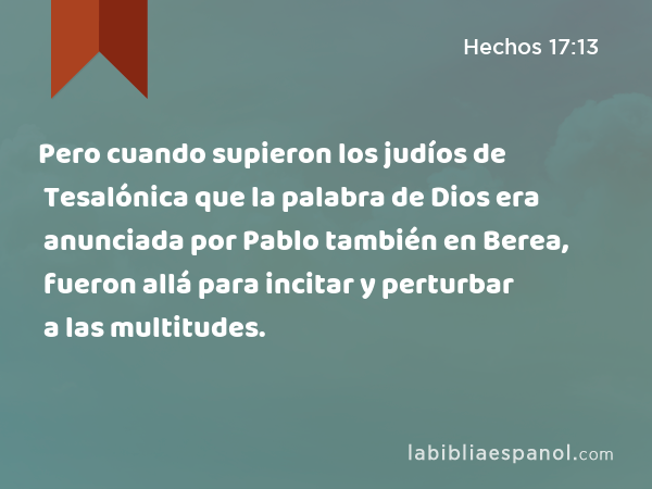 Pero cuando supieron los judíos de Tesalónica que la palabra de Dios era anunciada por Pablo también en Berea, fueron allá para incitar y perturbar a las multitudes. - Hechos 17:13