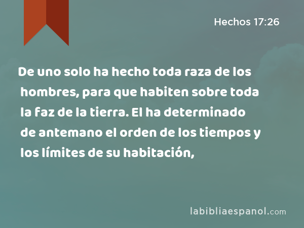 De uno solo ha hecho toda raza de los hombres, para que habiten sobre toda la faz de la tierra. El ha determinado de antemano el orden de los tiempos y los límites de su habitación, - Hechos 17:26