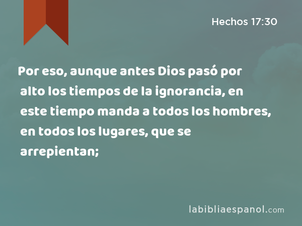 Por eso, aunque antes Dios pasó por alto los tiempos de la ignorancia, en este tiempo manda a todos los hombres, en todos los lugares, que se arrepientan; - Hechos 17:30