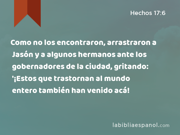 Como no los encontraron, arrastraron a Jasón y a algunos hermanos ante los gobernadores de la ciudad, gritando: '¡Estos que trastornan al mundo entero también han venido acá! - Hechos 17:6