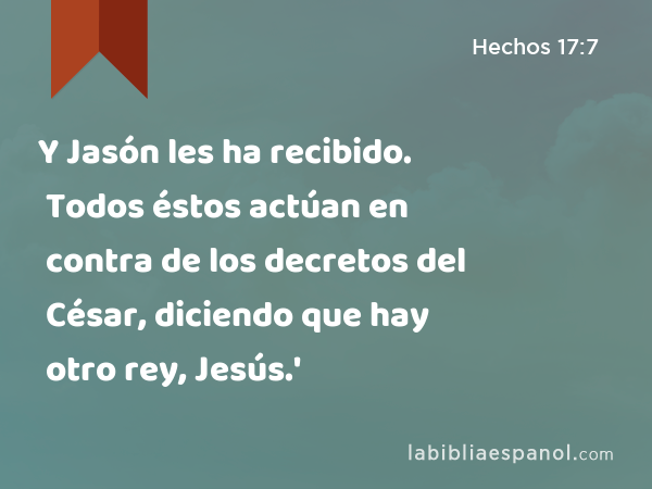 Y Jasón les ha recibido. Todos éstos actúan en contra de los decretos del César, diciendo que hay otro rey, Jesús.' - Hechos 17:7