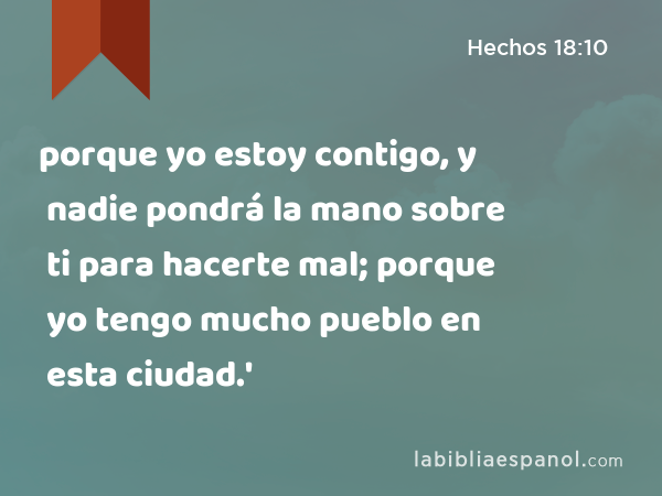 porque yo estoy contigo, y nadie pondrá la mano sobre ti para hacerte mal; porque yo tengo mucho pueblo en esta ciudad.' - Hechos 18:10