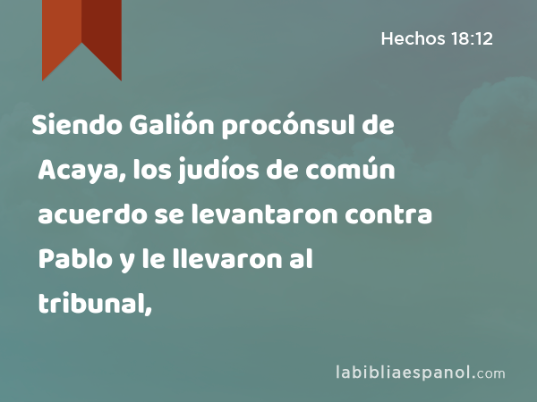 Siendo Galión procónsul de Acaya, los judíos de común acuerdo se levantaron contra Pablo y le llevaron al tribunal, - Hechos 18:12