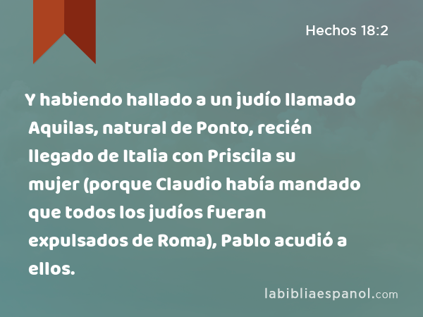 Y habiendo hallado a un judío llamado Aquilas, natural de Ponto, recién llegado de Italia con Priscila su mujer (porque Claudio había mandado que todos los judíos fueran expulsados de Roma), Pablo acudió a ellos. - Hechos 18:2