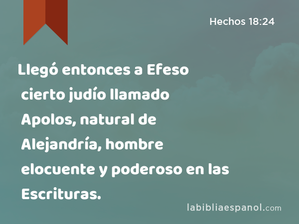 Llegó entonces a Efeso cierto judío llamado Apolos, natural de Alejandría, hombre elocuente y poderoso en las Escrituras. - Hechos 18:24