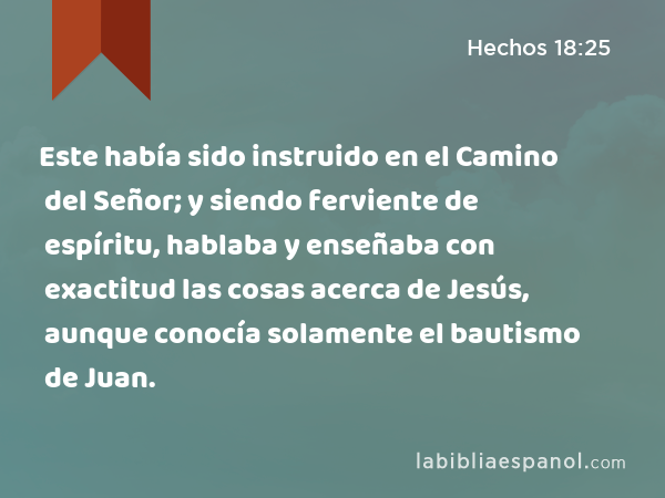 Este había sido instruido en el Camino del Señor; y siendo ferviente de espíritu, hablaba y enseñaba con exactitud las cosas acerca de Jesús, aunque conocía solamente el bautismo de Juan. - Hechos 18:25