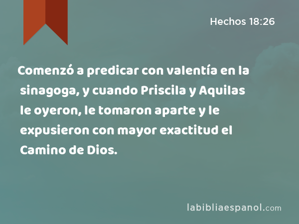 Comenzó a predicar con valentía en la sinagoga, y cuando Priscila y Aquilas le oyeron, le tomaron aparte y le expusieron con mayor exactitud el Camino de Dios. - Hechos 18:26