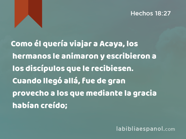 Como él quería viajar a Acaya, los hermanos le animaron y escribieron a los discípulos que le recibiesen. Cuando llegó allá, fue de gran provecho a los que mediante la gracia habían creído; - Hechos 18:27