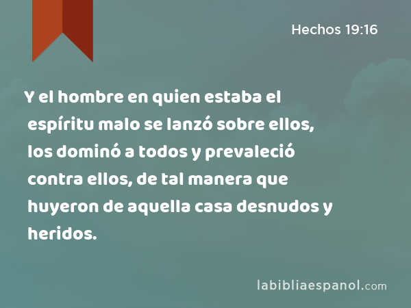 Y el hombre en quien estaba el espíritu malo se lanzó sobre ellos, los dominó a todos y prevaleció contra ellos, de tal manera que huyeron de aquella casa desnudos y heridos. - Hechos 19:16