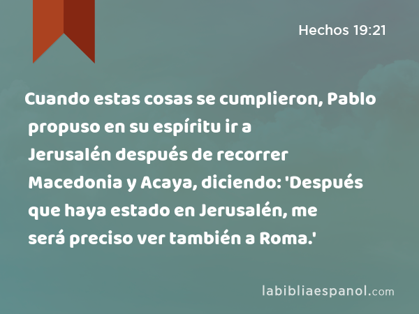 Cuando estas cosas se cumplieron, Pablo propuso en su espíritu ir a Jerusalén después de recorrer Macedonia y Acaya, diciendo: 'Después que haya estado en Jerusalén, me será preciso ver también a Roma.' - Hechos 19:21