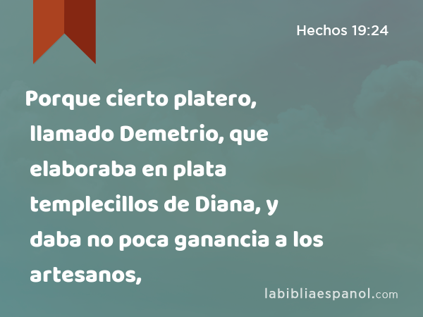 Porque cierto platero, llamado Demetrio, que elaboraba en plata templecillos de Diana, y daba no poca ganancia a los artesanos, - Hechos 19:24