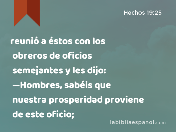 reunió a éstos con los obreros de oficios semejantes y les dijo: —Hombres, sabéis que nuestra prosperidad proviene de este oficio; - Hechos 19:25