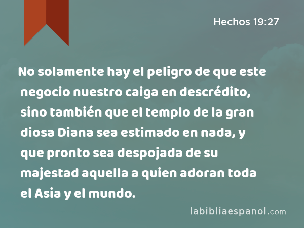 No solamente hay el peligro de que este negocio nuestro caiga en descrédito, sino también que el templo de la gran diosa Diana sea estimado en nada, y que pronto sea despojada de su majestad aquella a quien adoran toda el Asia y el mundo. - Hechos 19:27