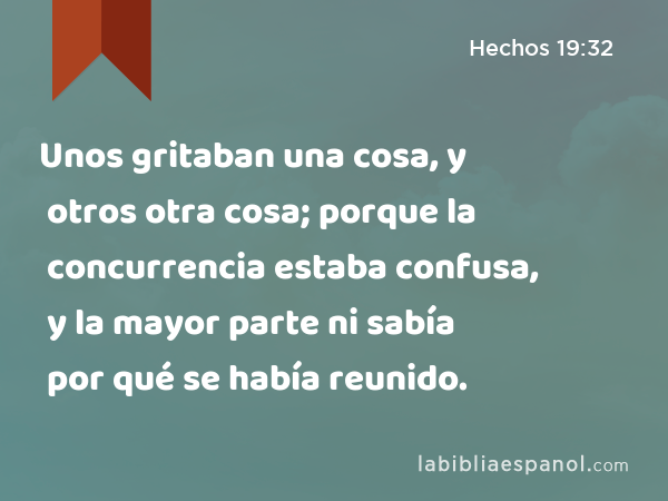 Unos gritaban una cosa, y otros otra cosa; porque la concurrencia estaba confusa, y la mayor parte ni sabía por qué se había reunido. - Hechos 19:32