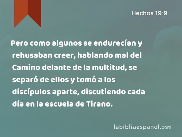 Pero como algunos se endurecían y rehusaban creer, hablando mal del Camino delante de la multitud, se separó de ellos y tomó a los discípulos aparte, discutiendo cada día en la escuela de Tirano. - Hechos 19:9