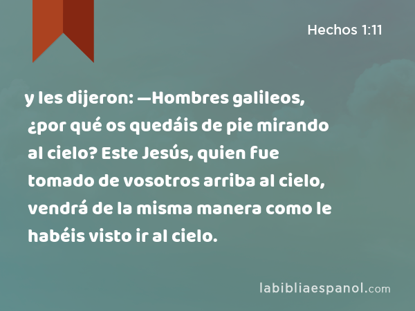 y les dijeron: —Hombres galileos, ¿por qué os quedáis de pie mirando al cielo? Este Jesús, quien fue tomado de vosotros arriba al cielo, vendrá de la misma manera como le habéis visto ir al cielo. - Hechos 1:11