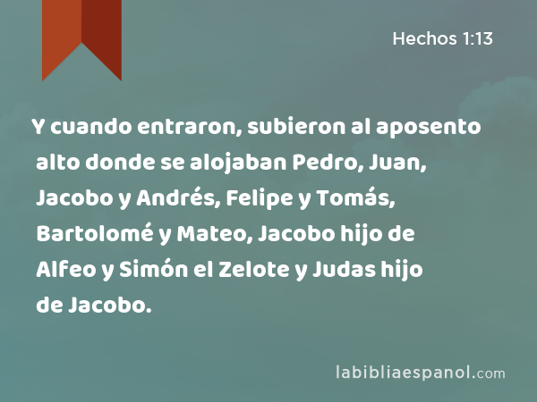 Y cuando entraron, subieron al aposento alto donde se alojaban Pedro, Juan, Jacobo y Andrés, Felipe y Tomás, Bartolomé y Mateo, Jacobo hijo de Alfeo y Simón el Zelote y Judas hijo de Jacobo. - Hechos 1:13