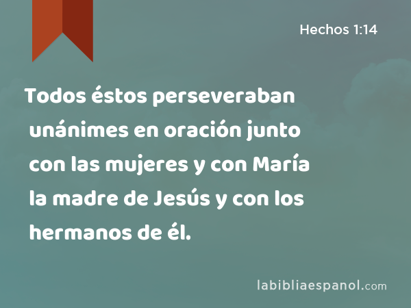 Todos éstos perseveraban unánimes en oración junto con las mujeres y con María la madre de Jesús y con los hermanos de él. - Hechos 1:14