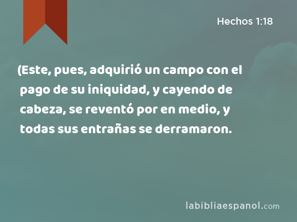 (Este, pues, adquirió un campo con el pago de su iniquidad, y cayendo de cabeza, se reventó por en medio, y todas sus entrañas se derramaron. - Hechos 1:18