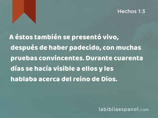 A éstos también se presentó vivo, después de haber padecido, con muchas pruebas convincentes. Durante cuarenta días se hacía visible a ellos y les hablaba acerca del reino de Dios. - Hechos 1:3