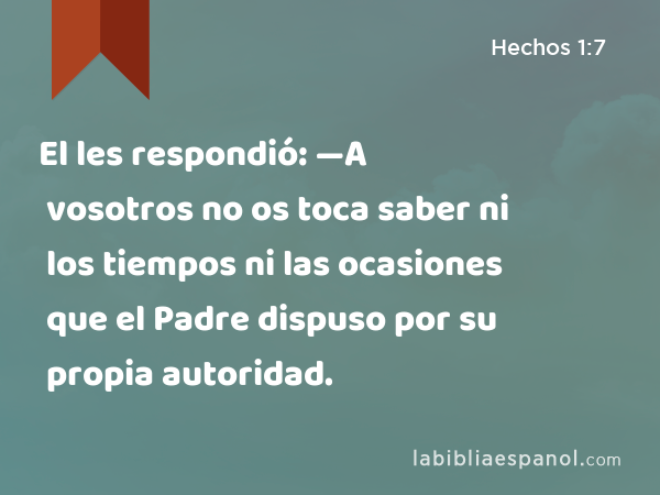 El les respondió: —A vosotros no os toca saber ni los tiempos ni las ocasiones que el Padre dispuso por su propia autoridad. - Hechos 1:7