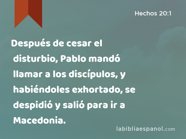 Después de cesar el disturbio, Pablo mandó llamar a los discípulos, y habiéndoles exhortado, se despidió y salió para ir a Macedonia. - Hechos 20:1