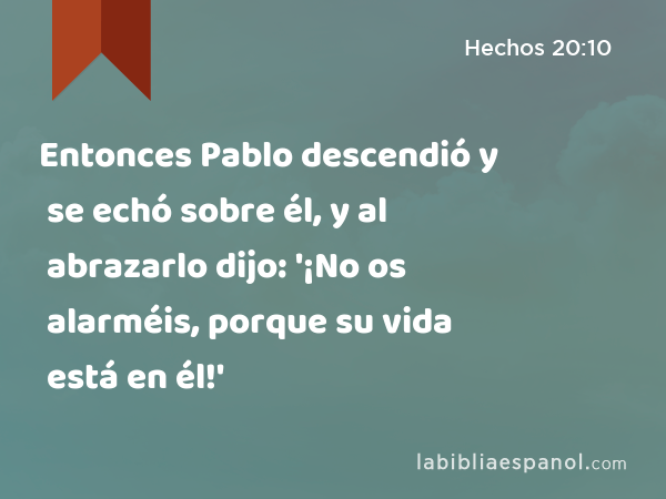 Entonces Pablo descendió y se echó sobre él, y al abrazarlo dijo: '¡No os alarméis, porque su vida está en él!' - Hechos 20:10