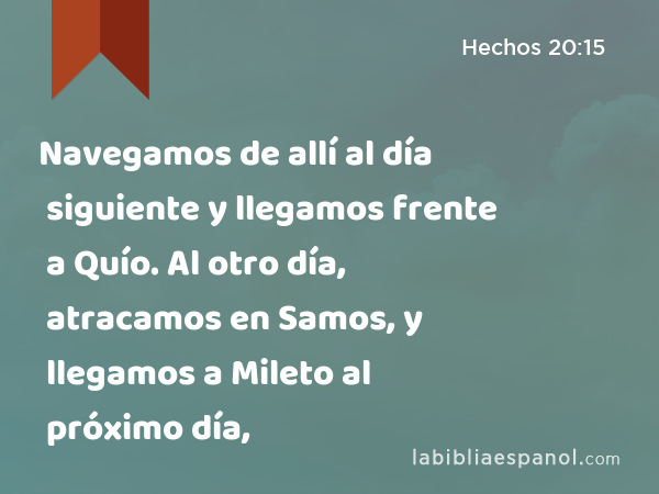 Navegamos de allí al día siguiente y llegamos frente a Quío. Al otro día, atracamos en Samos, y llegamos a Mileto al próximo día, - Hechos 20:15