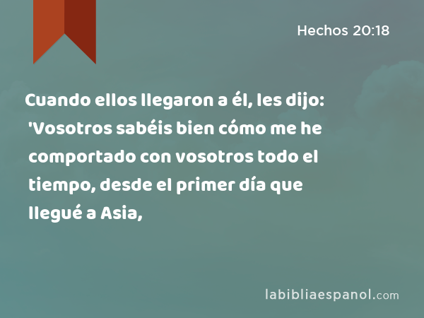 Cuando ellos llegaron a él, les dijo: 'Vosotros sabéis bien cómo me he comportado con vosotros todo el tiempo, desde el primer día que llegué a Asia, - Hechos 20:18