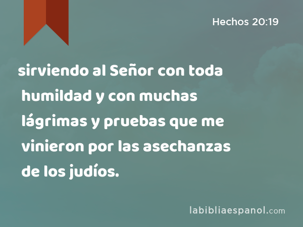 sirviendo al Señor con toda humildad y con muchas lágrimas y pruebas que me vinieron por las asechanzas de los judíos. - Hechos 20:19