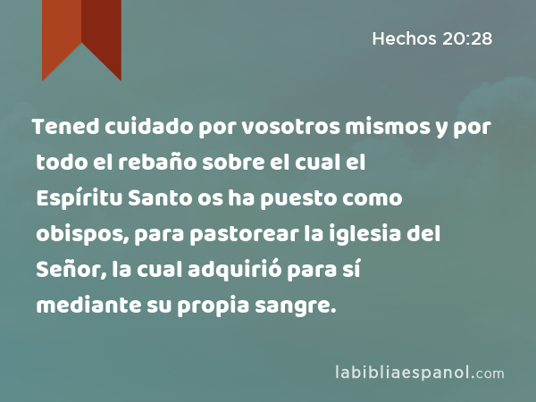 Tened cuidado por vosotros mismos y por todo el rebaño sobre el cual el Espíritu Santo os ha puesto como obispos, para pastorear la iglesia del Señor, la cual adquirió para sí mediante su propia sangre. - Hechos 20:28