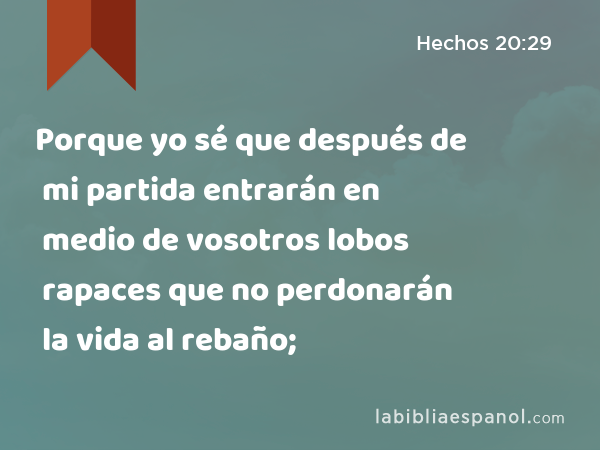 Porque yo sé que después de mi partida entrarán en medio de vosotros lobos rapaces que no perdonarán la vida al rebaño; - Hechos 20:29