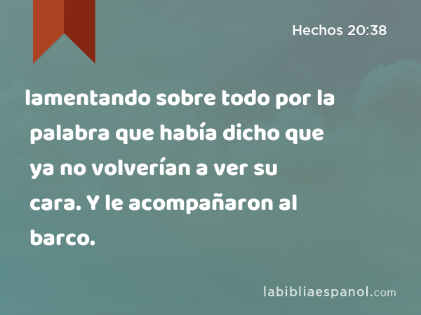 lamentando sobre todo por la palabra que había dicho que ya no volverían a ver su cara. Y le acompañaron al barco. - Hechos 20:38