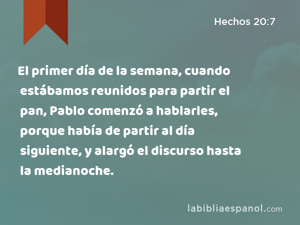 El primer día de la semana, cuando estábamos reunidos para partir el pan, Pablo comenzó a hablarles, porque había de partir al día siguiente, y alargó el discurso hasta la medianoche. - Hechos 20:7