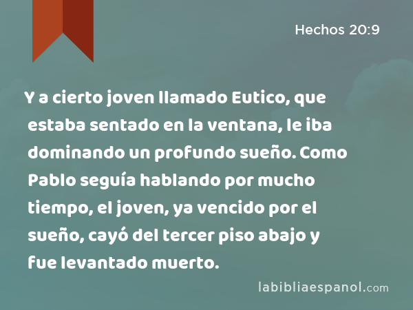 Y a cierto joven llamado Eutico, que estaba sentado en la ventana, le iba dominando un profundo sueño. Como Pablo seguía hablando por mucho tiempo, el joven, ya vencido por el sueño, cayó del tercer piso abajo y fue levantado muerto. - Hechos 20:9