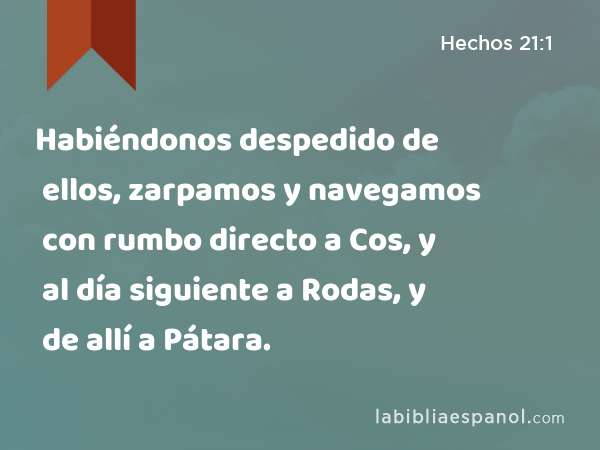 Habiéndonos despedido de ellos, zarpamos y navegamos con rumbo directo a Cos, y al día siguiente a Rodas, y de allí a Pátara. - Hechos 21:1