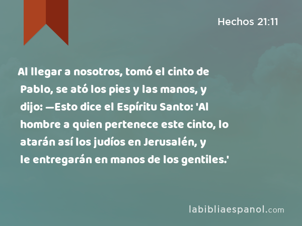 Al llegar a nosotros, tomó el cinto de Pablo, se ató los pies y las manos, y dijo: —Esto dice el Espíritu Santo: 'Al hombre a quien pertenece este cinto, lo atarán así los judíos en Jerusalén, y le entregarán en manos de los gentiles.' - Hechos 21:11