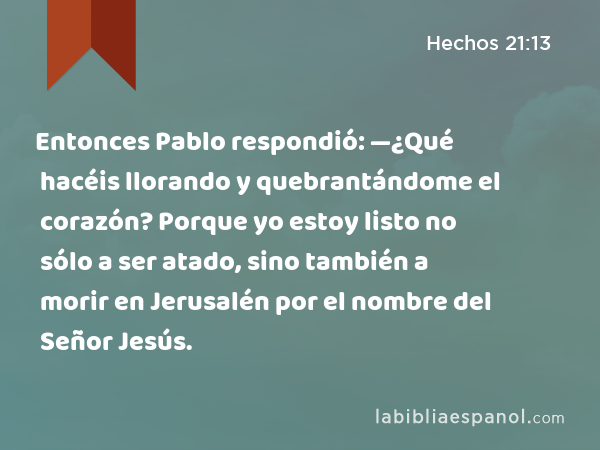 Entonces Pablo respondió: —¿Qué hacéis llorando y quebrantándome el corazón? Porque yo estoy listo no sólo a ser atado, sino también a morir en Jerusalén por el nombre del Señor Jesús. - Hechos 21:13